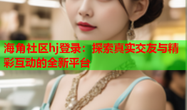 海角社区hj登录：探索真实交友与精彩互动的全新平台