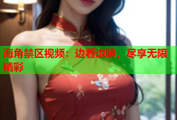海角禁区视频：边看边聊，尽享无限精彩