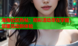 海角社区热帖：精彩活动尽在掌握，邻里互动新体验