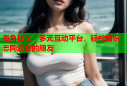 海角社区：多元互动平台，轻松结识志同道合的朋友