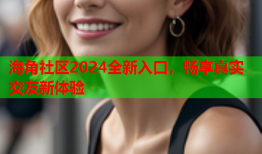 海角社区2024全新入口，畅享真实交友新体验
