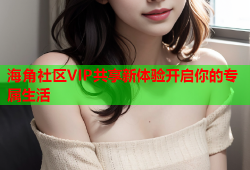 海角社区VIP共享新体验开启你的专属生活