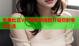 海角社区VIP共享新体验开启你的专属生活