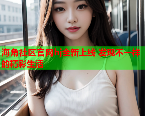 海角社区官网hj全新上线 发现不一样的精彩生活