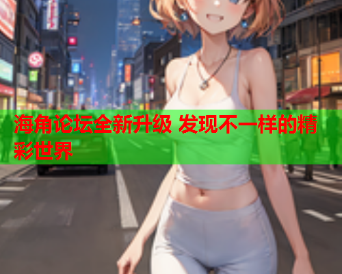海角论坛全新升级 发现不一样的精彩世界