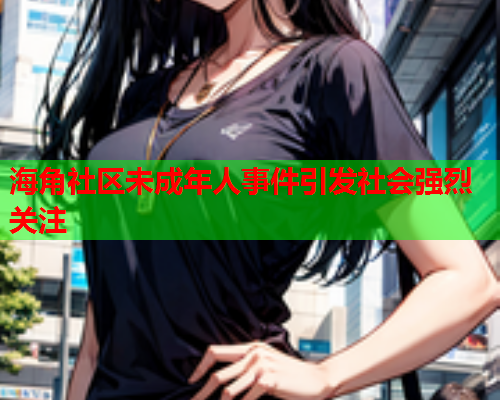海角社区未成年人事件引发社会强烈关注