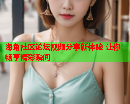 海角社区论坛视频分享新体验 让你畅享精彩瞬间