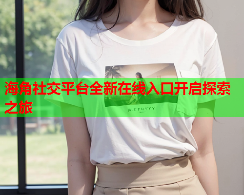 海角社交平台全新在线入口开启探索之旅