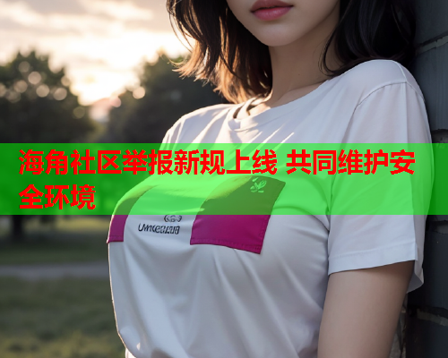 海角社区举报新规上线 共同维护安全环境