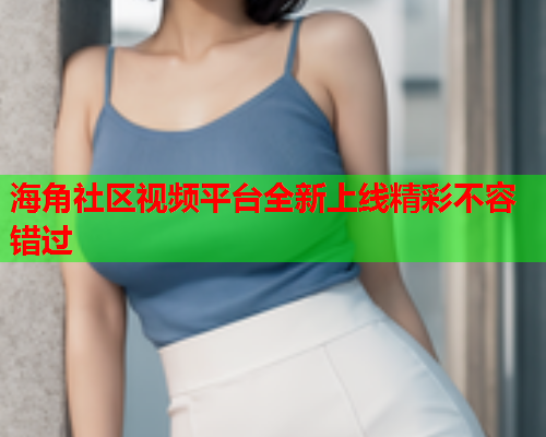海角社区视频平台全新上线精彩不容错过