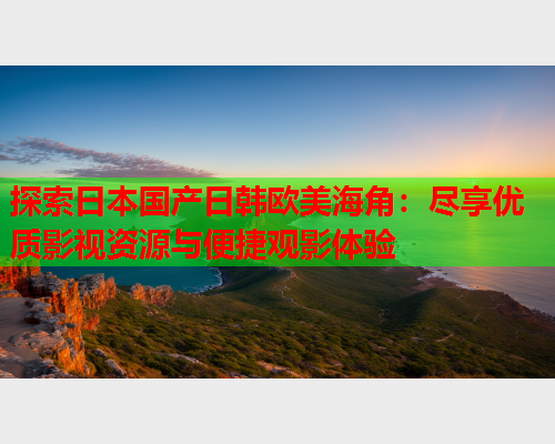 探索日本国产日韩欧美海角：尽享优质影视资源与便捷观影体验
