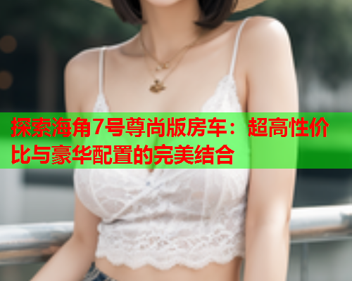 探索海角7号尊尚版房车：超高性价比与豪华配置的完美结合