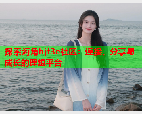 探索海角hjf3e社区：连接、分享与成长的理想平台