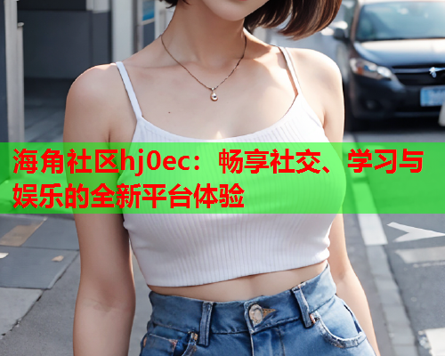 海角社区hj0ec：畅享社交、学习与娱乐的全新平台体验