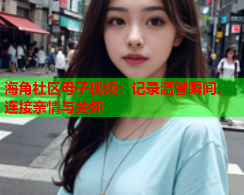 海角社区母子视频：记录温馨瞬间，连接亲情与关怀