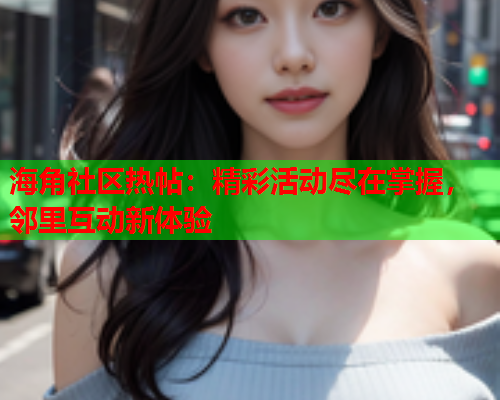 海角社区热帖：精彩活动尽在掌握，邻里互动新体验