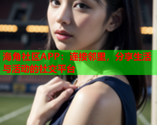海角社区APP：连接邻里，分享生活与活动的社交平台