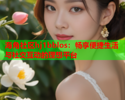 海角社区hj1bblos：畅享便捷生活与社交互动的理想平台
