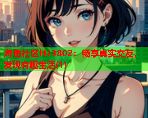 海角社区HJ3802：畅享真实交友，发现有趣生活(1)